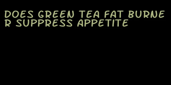 does green tea fat burner suppress appetite